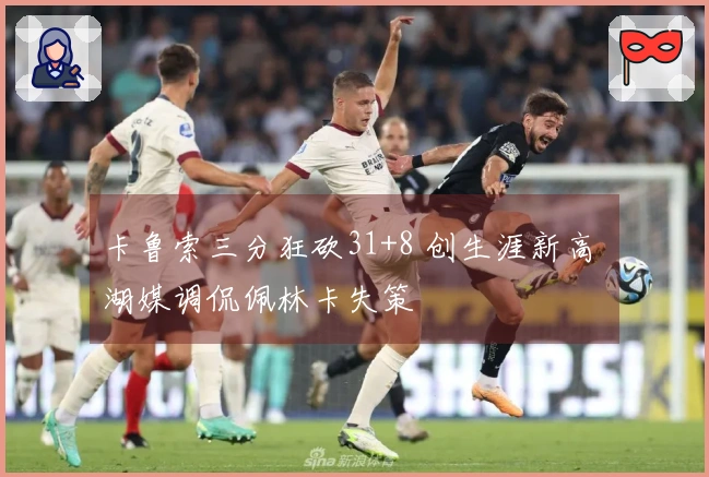 卡鲁索三分狂砍31+8 创生涯新高 湖媒调侃佩林卡失策