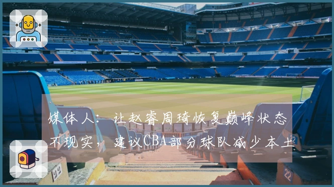 媒体人：让赵睿周琦恢复巅峰状态不现实，建议CBA部分球队减少本土引援